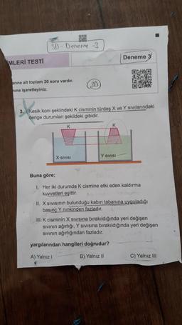 US
3D - Deneme -
Deneme 3
MLERİ TESTİ
D
.
o
3D
arına ait toplam 20 soru vardır.
nina işaretleyiniz.
kook
3. Kesik koni şeklindeki K cisminin türdeş X ve Y Sivilarındaki
denge durumları şekildeki gibidir.
K
K
Y SIVISI
X SIVISI
Buna göre;
1. Her iki durumda k cismine etki eden kaldırma
kuvvetleri eşittir.
II. X sivisinin bulunduğu kabın tabanına uyguladığı
basınç Y ninkinden fazladır.
III. K cisminin X Sivisina bırakıldığında yeri değişen
sivinin ağırlığı, Y Sivisina bırakıldığında yeri değişen
Sivinin ağırlığından fazladır.
yargılarından hangileri doğrudur?
A) Yalnız
B) Yalnız 11
C) Yalnız III
