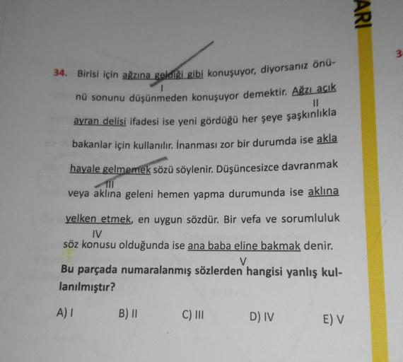 ARI
3
II
34. Birisi için ağzına geldiği gibi konuşuyor, diyorsanız önü-
nü sonunu düşünmeden konuşuyor demektir. Ağzı açık
ayran delisi ifadesi ise yeni gördüğü her şeye şaşkınlıkla
bakanlar için kullanılır. İnanması zor bir durumda ise akla
hayale gelmeme