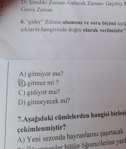 D) Şimdiki Zaman- Gelecek Zaman- Geçmiş Z
Geniş Zaman
6."gider” fiilinin olumsuz ve soru biçimi aşağ
şıkların hangisinde doğru olarak verilmiştir?
A) gitmiyor mu?
B gitmez mi?
C) gidiyor mu?
D) gitmeyecek mi?
7.Aşağıdaki cümlelerden hangisi birleşi
çekimlenmiştir?
A) Yeni sezonda hayranlarını şaşırtacak.
hönntmenler hütün öğrencilerine yard