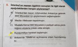 5. İstanbul'un resmen işgalinin sonuçları ile ilgili olarak
aşağıdakilerden hangisi söylenemez?
AS İstanbul'dan kaçan milletvekilleri Ankara'ya gelerek
Milli Mücadele'nin güçlenmesini sağlamışlardır.
BMeclis-i Mebusan kapatılmıştır.
C) Mustafa Kemal Milli Mücadele'yi padişah adına yürüt-
tüğünü söyleme imkânı elde etmiştir.
D) Kuvayımilliye hareketi başlamıştır.
E) Ankara'da TBMM'nin açılmasına ortam hazırlanmış-
tır.
