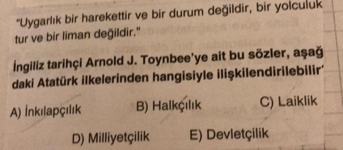 "Uygarlık bir harekettir ve bir durum değildir, bir yolculuk
tur ve bir liman değildir."
ingiliz tarihçi Arnold J. Toynbee'ye ait bu sözler, aşağ
daki Atatürk ilkelerinden hangisiyle ilişkilendirilebilir
A) Inkılapçılık B) Halkçılık C) Laiklik
D) Milliyetç