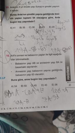K-18=1
15. Arda'nın 3 yıl önceki yaşı Sunay'ın şimdiki yaşının
4 katıdır.
Sunay Arda'nın şimdiki yaşına geldiğinde ikisi-
nin yaşları toplamı 64 olacağına göre, Arda
bugün kaç yaşındadır?
Aug
A) 41
D E) 20 Lugts
B) 35
D) 23
C) 30
Apib Lyub
L
Myth
19A-88 63 194
NA8B =
A But
.
16. Arif'in annesi ve babasının yaşları ile ilgili aşağıda-
kiler bilinmektedir.
Babasının yaşı AB ve annesinin yaşı BA iki
basamaklı sayılarıdır.
Annesinin yaşı babasının yaşına geldiğinde,
babasının yaşı 63 olacaktır.
Buna göre, anne bugün kaç yaşındadır?
PEKİŞTİRME
CAP
B) 50
A) 54
C) 45
D) 40
E) 38
41
ORA 10A4B LOB
TAB
16A-B
D 9.C 10.A 11.C 12. A 13. B 14. C 15. D 16. C