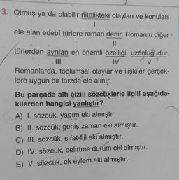 3. Olmuş ya da olabilir nitelikteki olayları ve konuları
1
ele alan edebî türlere roman denir. Romanın diğer
II
türlerden ayrılan en önemli özelliği, uzunluğudur.
III
IV
V
Romanlarda, toplumsal olaylar ve ilişkiler gerçek-
lere uygun bir tarzda ele alınır.
Bu parçada altı çizili sözcüklerle ilgili aşağıda-
kilerden hangisi yanlıştır?
A) I. sözcük, yapım eki almıştır.
B) II. sözcük, geniş zaman eki almıştır.
C) III. sözcük, sifat-fiil eki almıştır.
D) IV. sözcük, belirtme durum eki almıştır.
E) V. sözcük, ek eylem eki almıştır.
