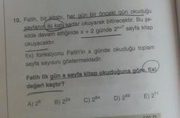 10. Fatih, bir kitabı, her gün bir önceki gün okuduğu
sayfanın iki katı kadar okuyarak bitirecektir. Bu şe-
kilde devam ettiğinde x + 2 günde 2x+7 sayfa kitap
okuyacaktır.
f(x) fonksiyonu Fatih'in x günde okuduğu toplam
sayfa sayısını göstermektedir.
Fatih ilk gün a sayfa kitap okuduğuna göre, fa)
değeri kaçtır?
E) 271
B) 224
C) 264
D) 269
A) 28
