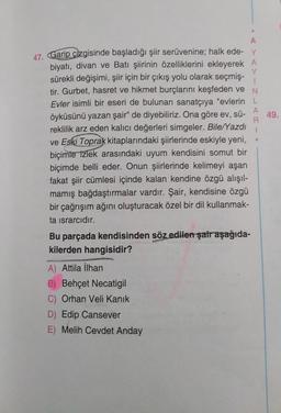 >
49.
A
47. Garip çizgisinde başladığı şiir serüvenine; halk ede- y
biyatı, divan ve Batı şiirinin özelliklerini ekleyerek A
Y
sürekli değişimi, şiir için bir çıkış yolu olarak seçmiş-
tir. Gurbet, hasret ve hikmet burçlarını keşfeden ve N
Evler isimli bir eseri de bulunan sanatçıya "evlerin L
A
öyküsünü yazan şair" de diyebiliriz. Ona göre ev, sü-
R
reklilik arz eden kalıcı değerleri simgeler. Bile/Yazdı
ve Eski Toprak kitaplarındaki şiirlerinde eskiyle yeni,
biçimle Izlek arasındaki uyum kendisini somut bir
biçimde belli eder. Onun şiirlerinde kelimeyi aşan
fakat şiir cümlesi içinde kalan kendine özgü alışıl-
mamış bağdaştırmalar vardır. Şair, kendisine özgü
bir çağrışım ağını oluşturacak özel bir dil kullanmak-
ta israrcıdır.
Bu parçada kendisinden söz edilen şair aşağıda-
kilerden hangisidir?
A) Attila İlhan
B) Behçet Necatigil
C) Orhan Veli Kanik
D) Edip Cansever
E) Melih Cevdet Anday
