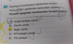 7.
Duydum ki unutmuşsun gözlerimin rengini.
Yazık
olmuş o gözlerden sana akan yaşlara,
Parçada aşağıdaki cümlelerden hangisi yoktur?
A) Girişik birleşik cümle
B) Devrik cümle
C) Bağlı cümle
D) Ki'li birleşik cümle
E) Fiil cümlesi
C
