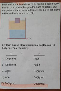 Birbirine karışabilen iki sivi ve bu sıvılarda çözünmeyen
katı bir cisim, sivilar karışmadan önce aşağıdaki gibi
dengededir. Kabın tabanındaki sivi basıncı P, katı cisme
etki eden kaldırma kuvveti F'dir.
yer
Sivilarin türdeş olarak karışması sağlanırsa P, F
değerleri nasıl değişir?
P
F
A) Değişmez
Artar
B) Değişmez
Azalır
C) Azalır
Değişmez
D) Artar
Değişmez
E) Değişmez
Değişmez