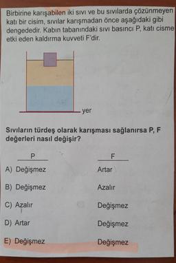 Birbirine karışabilen iki sivi ve bu sıvılarda çözünmeyen
katı bir cisim, sivilar karışmadan önce aşağıdaki gibi
dengededir. Kabın tabanındaki sivi basıncı P, katı cisme
etki eden kaldırma kuvveti F'dir.
yer
Sivilarin türdeş olarak karışması sağlanırsa P, F
değerleri nasıl değişir?
P
F
A) Değişmez
Artar
B) Değişmez
Azalır
C) Azalır
Değişmez
D) Artar
Değişmez
E) Değişmez
Değişmez
