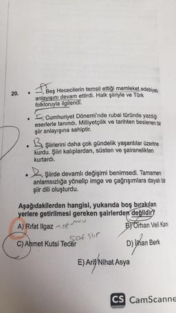 20.
.
Bes
Beş Hececilerin temsil ettiği memleket edebiyatı
anlayışını devam ettirdi. Halk şiiriyle ve Türk
folkloruyla ilgilendi.
Fe, Cumhuriyet Dönemi'nde rubai türünde yazdığı
eserlerle tanındı. Milliyetçilik ve tarihten beslenen bir
şiir anlayışına sahiptir.
Şiirlerini daha çok gündelik yaşantılar üzerine
kurdu. Şiiri kalıplardan, süsten ve şairanelikten
kurtardı.
L Şiirde devamlı değişimi benimsedi. Tamamen
anlamsızlığa yönelip imge ve çağrışımlara dayalı bir
şiir dili oluşturdu.
Aşağıdakilerden hangisi, yukarıda boş bırakılan
yerlere getirilmesi gereken şairlerden değildir?
A) Rıfat Ilgaz <oplumes
ByOrhan Veli Kani
saf sur
C) Ahmet Kutsi Tecer
D) Whan Berk
E
) Ariel Ni
E) Arif Nihat Asya
CS CamScanne
