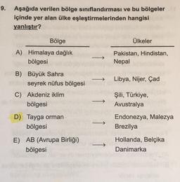 9. Aşağıda verilen bölge sınıflandırması ve bu bölgeler
içinde yer alan ülke eşleştirmelerinden hangisi
yanlıştır?
Bölge
Ülkeler
A) Himalaya dağlık
bölgesi
Pakistan, Hindistan,
Nepal
Libya, Nijer, Çad
B) Büyük Sahra
seyrek nüfus bölgesi
C) Akdeniz iklim
bö
