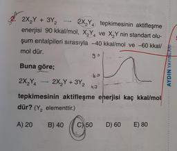 SER
2X Y + 3Y, 2X Y tepkimesinin aktifleşme
enerjisi 90 kkal/mol, X Y ve X,Y nin standart olu-
şum entalpileri sırasıyla -40 kkal/mol ve -60 kkal/
mol dür.
go
Buna göre;
n
AYDIN YAYINLARI
62
2X,Y - 2X,Y + 3Y,
40
tepkimesinin aktifleşme enerjisi kaç kkal/mol
dür? (Y, elementtir.)
A) 20
B) 40
C) 50 D) 60
E) 80