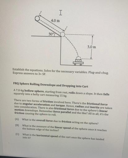 I
4.0 m
30°
3.0 m
Establish the equations. Solve for the necessary variables. Plug-and-chug.
Express answers to 3+ SF.
FRQ Sphere Rolling Downslope and Dropping into Cart
A 7.0-kg hollow sphere, starting from rest, rolls down a slope. It then falls
squarely into a hefty cart measuring 15 kg.
There are two forms of friction involved here. There's the frictional force
due to angular acceleration and torque. Hence, radius and inertia are taken
into consideration. There is also frictional force due to the sphere's linear
motion downslope. Remember force parallel and the like? All in all, it's the
friction causing the sphere to roll.
(A)
What is the overall force due to friction acting on the sphere?
(B)
What is the measure of the linear speed of the sphere once it reaches
the bottom edge of the incline?
(C)
What is the horizontal speed of the cart once the sphere has landed
into it?