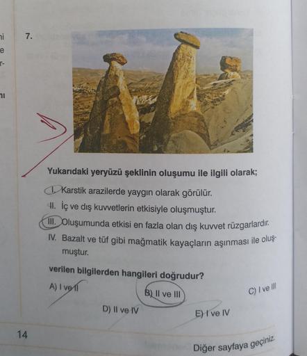 ni
7.
e
T-
1
Yukarıdaki yeryüzü şeklinin oluşumu ile ilgili olarak;
Karstik arazilerde yaygın olarak görülür.
H. İç ve dış kuwetlerin etkisiyle oluşmuştur.
III. Oluşumunda etkisi en fazla olan dış kuvvet rüzgarlardır.
IV. Bazalt ve tüf gibi mağmatik kayaçların aşınması ile oluş-
muştur.
verilen bilgilerden hangileri doğrudur?
A) I voll
A
B) Il ve III
C) I ve III
D) II ve IV
E) I ve IV
14
Diğer sayfaya geçiniz.