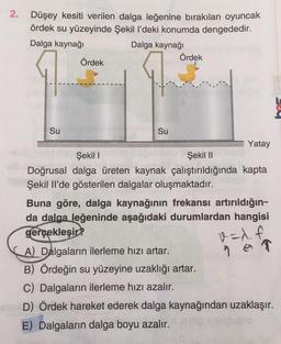 2.
Düşey kesiti verilen dalga leğenine bırakılan oyuncak
ördek su yüzeyinde Şekil l’deki konumda dengededir.
Dalga kaynağı
Dalga kaynağı
Ördek
Ördek
9
Su
Su
Yatay
Şekil 1
Şekil 11
Doğrusal dalga üreten kaynak çalıştırıldığında kapta
Şekil Il'de gösterilen dalgalar oluşmaktadır.
Buna göre, dalga kaynağının frekansı artırıldığın-
da dalga. Jeğeninde aşağıdaki durumlardan hangisi
gerçekleşir?
A) Dalgaların ilerleme hızı artar.
B) Ördeğin su yüzeyine uzaklığı artar.
C) Dalgaların ilerleme hızı azalır.
D) Ördek hareket ederek dalga kaynağından uzaklaşır.
E) Dalgaların dalga boyu azalır.
v=x. f
9 on