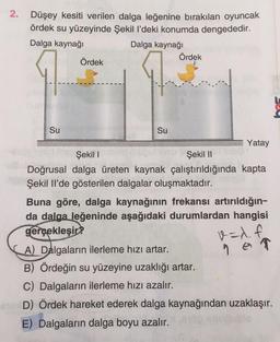 2.
Düşey kesiti verilen dalga leğenine bırakılan oyuncak
ördek su yüzeyinde Şekil l’deki konumda dengededir.
Dalga kaynağı
Dalga kaynağı
Ördek
Ördek
9
Su
Su
Yatay
Şekil 1
Şekil 11
Doğrusal dalga üreten kaynak çalıştırıldığında kapta
Şekil Il'de gösterilen dalgalar oluşmaktadır.
Buna göre, dalga kaynağının frekansı artırıldığın-
da dalga. Jeğeninde aşağıdaki durumlardan hangisi
gerçekleşir?
A) Dalgaların ilerleme hızı artar.
B) Ördeğin su yüzeyine uzaklığı artar.
C) Dalgaların ilerleme hızı azalır.
D) Ördek hareket ederek dalga kaynağından uzaklaşır.
E) Dalgaların dalga boyu azalır.
v=x. f
9 on
