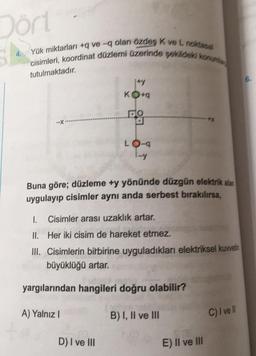 Dörl
4. Yük miktarları +9 ve -q olan özdes Kvel noktasal
cisimleri, koordinat düzlemi üzerinde sekildeki konum
tutulmaktadır.
ity
KO+
-X
LO-
Buna göre; düzleme +y yönünde düzgün elektrik atan
uygulayıp cisimler aynı anda serbest bırakılırsa,
1.
Cisimler arası uzaklık artar.
II. Her iki cisim de hareket etmez.
III. Cisimlerin birbirine uyguladıkları elektriksel kuvvetin
büyüklüğü artar.
yargılarından hangileri doğru olabilir?
A) Yalnız!
B) I, II ve III
C) I ve II
D) I ve III
E) II ve III
