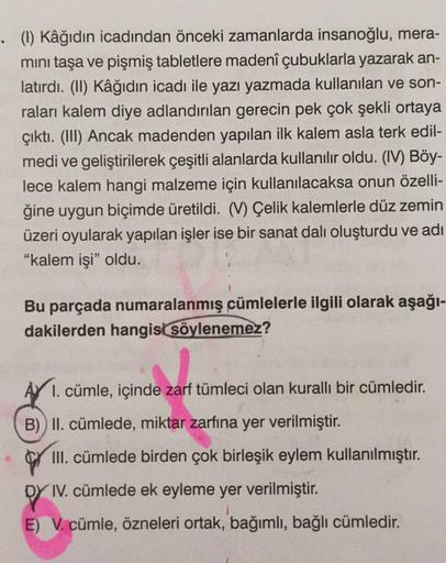 . (1) Kâğıdın icadından önceki zamanlarda insanoğlu, mera-
mini taşa ve pişmiş tabletlere madenî çubuklarla yazarak an-
latırdı. (II) Kâğıdın icadı ile yazı yazmada kullanılan ve son-
raları kalem diye adlandırılan gerecin pek çok şekli ortaya
çıktı. (III)