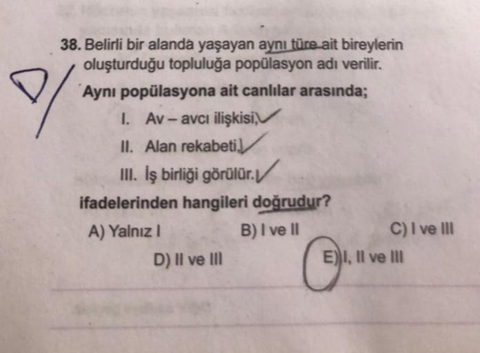 ♡
38. Belirli bir alanda yaşayan aynı türe ait bireylerin
oluşturduğu topluluğa popülasyon adı verilir.
Aynı popülasyona ait canlılar arasında;
1. Av - avcı ilişkisi,
II. Alan rekabeti
III. İş birliği görülür./
ifadelerinden hangileri doğrudur?
A) Yalnız!