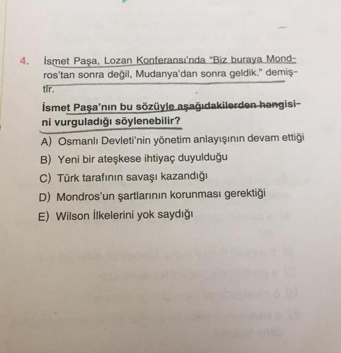 4.
İsmet Paşa, Lozan Konferansında "Biz buraya Mond-
ros'tan sonra değil, Mudanya'dan sonra geldik." demiş-
tir.
İsmet Paşa'nın bu sözüyle aşağıdakilerden hangisi-
ni vurguladığı söylenebilir?
A) Osmanlı Devleti'nin yönetim anlayışının devam ettiği
B) Yeni bir ateşkese ihtiyaç duyulduğu
C) Türk tarafının savaşı kazandığı
D) Mondros'un şartlarının korunması gerektiği
E) Wilson İlkelerini yok saydığı