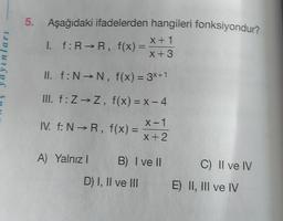 lari
5. Aşağıdaki ifadelerden hangileri fonksiyondur?
X + 1
I. f: RR, f(x) =
x + 3
II. f:N →N, f(x) = 3x+1
III. f: Z → Z, f(x) = X - 4
IV. f: NR, f(x) =
x-1
X + 2
A) Yalnız! B) I ve II
C) Il ve IV
D) I, II ve III
E) II, III ve IV
