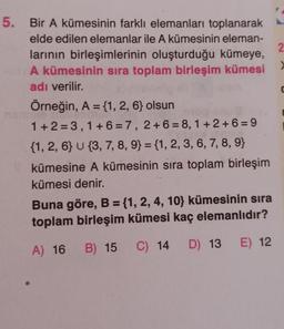 2
5. Bir A kümesinin farklı elemanları toplanarak
elde edilen elemanlar ile A kümesinin eleman-
larının birleşimlerinin oluşturduğu kümeye,
A kümesinin sira toplam birleşim kümesi
adı verilir.
Örneğin, A = {1, 2, 6} olsun
1 +2=3,1 + 6 = 7, 2+ 6 = 8,1 + 2 + 6 = 9
{1, 2, 6} U {3, 7, 8, 9} = {1, 2, 3, 6, 7, 8, 9}
kümesine A kümesinin sira toplam birleşim
kümesi denir.
Buna göre, B = {1, 2, 4, 10} kümesinin sira
toplam birleşim kümesi kaç elemanlıdır?
A) 16
B) 15
C) 14
E) 12
D) 13