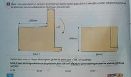 Şekil-1'de verilen kartonun üst kısmı görseldeki gibi kesilip kesilen parça Şekil-2'deki gibi kenarları çakışacak biçimde ok
ile gösterilen yere konulduğunda bir dikdörtgen elde edilmiştir.
288 cm
V200 cm
Şekil-1
Şekil-2
Yapılan işlem sonucu oluşan dikdörtgenin çevresi ilk şekle göre 288 cm azalmıştır.
Şekil-2'deki dikdörtgen kartonun bir yüzünün alanı 320 cm olduğuna göre kesilen parçanın bir yüzünün alanı kaç
cm2'dir?
A) 24
B) 36
C) 48
D 54
76
FENOMEN
