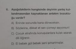 6. Aşağıdakilerin hangisinde deyimin yanlış kul-
lanılmasından kaynaklanan anlatım bozuklu-
ğu vardır?
A) Eninde sonunda bana döneceksin.
B) Sözlerine, dikkat et sen çizmeyi aşıyorsun!
C) Çocuk etrafında konuşulanlara kulak asarak
dili öğrenir.
D) El bebek gül bebek seni şımartmışlar.
