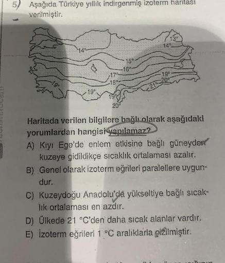 52
Aşağıda Türkiye yillik indirgenmiş izoterm haritası
verilmiştir.
14
15
16°
17
-18°
19"
Haritada verilen bilgilere bağlı olarak aşağıdaki
yorumlardan hangisi
yapılamaz?
A) Kiyi Ege'de enlem etkisine bağlı güneyder
kuzeye gidildikçe sıcaklık ortalamasi az