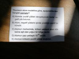 Thomson atom modeline göre, aşağıdakilerden
hangisl yanlıstır?
A) Atomda pozitif yükleri dengeleyecek kadar ne-
gatif yük bulunur.
B) Atom, negatif yüklerin içinde yüzdüğü pozitif bir
küredir.
C) Atomun merkezinde, kütlesi yaklaşık atom küt-
lesine eşit olan yoğun bir bölge vardır.
D) Atomun çapı yaklaşık 108 cm'dir.
E) Atomun kütlesini pozitif yükler oluşturur.