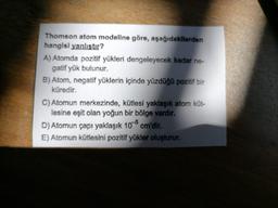 Thomson atom modeline göre, aşağıdakilerden
hangisl yanlıstır?
A) Atomda pozitif yükleri dengeleyecek kadar ne-
gatif yük bulunur.
B) Atom, negatif yüklerin içinde yüzdüğü pozitif bir
küredir.
C) Atomun merkezinde, kütlesi yaklaşık atom küt-
lesine eşit olan yoğun bir bölge vardır.
D) Atomun çapı yaklaşık 108 cm'dir.
E) Atomun kütlesini pozitif yükler oluşturur.
