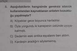 ürkçe
5. Aşağıdakilerin hangisinde gereksiz sözcük
kullanımından kaynaklanan anlatım bozuklu-
ğu yapılmıştır?
A) Köpekler gece boyunca havladılar.
B) Öyle yorgundu ki kanepenin üstünde uyuya-
kalmıştı.
C) Dedemin eski antika eşyalarını ben aldım.
D) Kardeşin aradığını söylememiş.