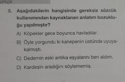 ürkçe
5. Aşağıdakilerin hangisinde gereksiz sözcük
kullanımından kaynaklanan anlatım bozuklu-
ğu yapılmıştır?
A) Köpekler gece boyunca havladılar.
B) Öyle yorgundu ki kanepenin üstünde uyuya-
kalmıştı.
C) Dedemin eski antika eşyalarını ben aldım.
D) Kardeşin aradığını söylememiş.
