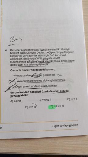 Paylaşım Yayınları
Bes
4.
Devletler arası politikada "kendine yeterlilik” ilkesiyle
hareket eden Osmanlı Devleti, değişen dünya dengeleri
karşısında yeni adımlar atarak gücünü korumaya
çalışmıştır. Bu amaçla XVIII. yüzyılda devlet
kurumlarında askeri ve te