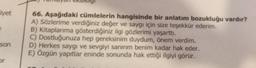 ERSIRIIGI
liyet
66. Aşağıdaki cümlelerin hangisinde bir anlatım bozukluğu vardır?
A) Sözlerime verdiğiniz değer ve saygı için size teşekkür ederim.
B) Kitaplarıma gösterdiğiniz ilgi gözlerimi yaşarttı.
C) Dostluğunuza hep gereksinim duydum, önem verdim.
D) Herkes saygı ve sevgiyi sanırım benim kadar hak eder.
E) Özgün yapıtlar eninde sonunda hak ettiği ilgiyi görür.
son
or
