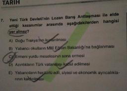TARIH
7.
Yeni Türk Devleti'nin Lozan Barış Antlaşması ile elde
ettiği kazanımlar arasında aşağıdakilerden hangisi
yer almaz?
A) Doğu Trakya'nın kurtarılması
B) Yabancı okullann Mhli Eğitim Bakanlığı'na bağlanması
C) Ermeni yurdu meselesinin sona ermesi
D) Azınlıkların Türk vatandaşı kabul edilmesi
E) Yabancılann her türlü adli, siyasi ve ekonomik ayrıcalıkla-
rinin kaldırılması