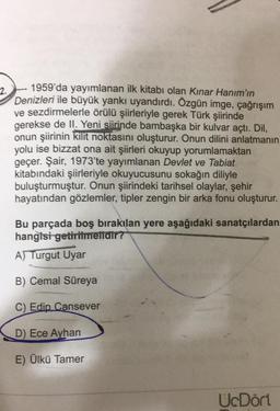2.
1959'da yayımlanan ilk kitabı olan Kınar Hanım'ın
Denizleri ile büyük yankı uyandırdı. Özgün imge, çağrışım
ve sezdirmelerle örülü şiirleriyle gerek Türk şiirinde
gerekse de Il. Yeni siirinde bambaşka bir kulvar açtı. Dil,
onun şiirinin kilit noktasını oluşturur. Onun dilini anlatmanın
yolu ise bizzat ona ait şiirleri okuyup yorumlamaktan
geçer. Şair, 1973'te yayımlanan Devlet ve Tabiat
kitabındaki şiirleriyle okuyucusunu sokağın diliyle
buluşturmuştur. Onun şiirindeki tarihsel olaylar, şehir
hayatından gözlemler, tipler zengin bir arka fonu oluşturur.
Bu parçada boş bırakılan yere aşağıdaki sanatçılardan
hangisi getirilmelidir?
A)
Turgut Uyar
B) Cemal Süreya
C) Edip Cansever
D) Ece Ayhan
E) Ülkü Tamer
UcDört
