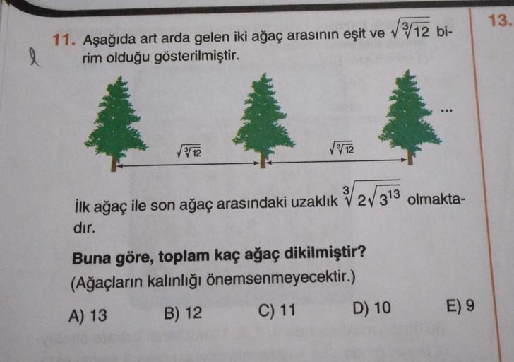 13.
11. Aşağıda art arda gelen iki ağaç arasının eşit ve V 12 bi-
rim olduğu gösterilmiştir.
l
12
12
3
ilk ağaç ile son ağaç arasındaki uzaklık 2V 313 olmakta-
dır.
Buna göre, toplam kaç ağaç dikilmiştir?
(Ağaçların kalınlığı önemsenmeyecektir.)
A) 13 B) 1