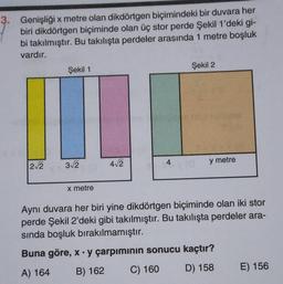 3. Genişliği x metre olan dikdörtgen biçimindeki bir duvara her
biri dikdörtgen biçiminde olan üç stor perde Şekil 1'deki gi-
bi takılmıştır. Bu takılışta perdeler arasında 1 metre boşluk
vardır.
Şekil 1
Şekil 2
312
22
412
4
y metre
X metre
Aynı duvara her biri yine dikdörtgen biçiminde olan iki stor
perde Şekil 2'deki gibi takılmıştır. Bu takılışta perdeler ara-
sında boşluk bırakılmamıştır.
Buna göre, x. y çarpımının sonucu kaçtır?
A) 164 B) 162 C) 160 D) 158 E) 156