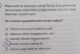 Başarısızlık ve felaketlere rağmen hayata karşı güvenlerini
sonuna kadar saklayabilen iyimser insanlar, çok iyi bir anne
tarafından büyütülmüştür.
Bu cümlede aşağıdakilerden hangisi yoktur?
A) Yönelme durumuyla kullanılan edat
B) Niteleme sıfatını derecelendiren zarf
C) Yeterlilik fiilinden türemiş sifat-fiil
D) Birleşik zamanlı türemiş fiil
E) Üçüncü çoğul iyelik eki almış isim