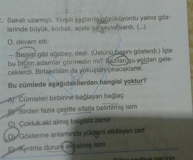 2. Sakalı uzamıştı. Yirmili yaşlarda gözüküyordu yalnız göz-
lerinde büyük, korkak, acele bir şeyler vardı. (...)
O, devam etti:
Benim gibi ağabey, dedi. (Üstünü
basını gösterdi.) İşte
bu biçim adamlar görmedin mi? Bazıları şu yoldan gele-
ceklerdi. Birtak