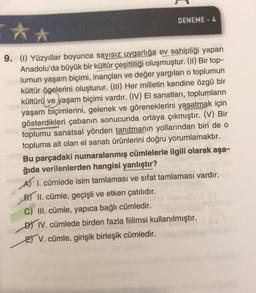 DENEME - 4
**
9. (I) Yüzyıllar boyunca sayısız uygarlığa ev sahipliği yapan
Anadolu'da büyük bir kültür çeşitliliği oluşmuştur. (II) Bir top-
lumun yaşam biçimi, inançları ve değer yargıları o toplumun
kültür ögelerini oluşturur. (111) Her milletin kendine özgü bir
kültürü ve yaşam biçimi vardır. (IV) El sanatları, toplumların
yaşam biçimlerini, gelenek ve göreneklerini yaşatmak için
gösterdikleri çabanın sonucunda ortaya çıkmıştır. (V) Bir
toplumu sanatsal yönden tanıtmanın yollarından biri de o
topluma ait olan el sanatı ürünlerini doğru yorumlamaktır.
Bu parçadaki numaralanmış cümlelerle ilgili olarak aşa-
ğıda verilenlerden hangisi yanlıştır?
A 1. cümlede isim tamlaması ve sıfat tamlaması vardır.
B) II. cümle, geçişli ve etken çatılıdır.
C) III. cümle, yapıca bağlı cümledir.
D IV. cümlede birden fazla fiilimsi kullanılmıştır.
ET V. cümle, girişik birleşik cümledir.