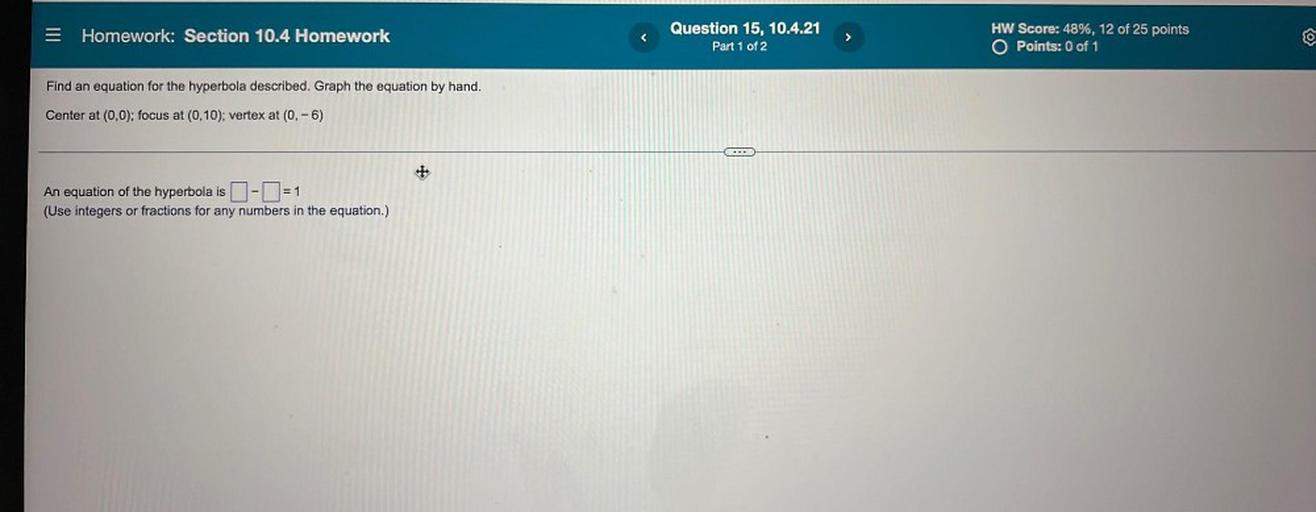 Homework: Section 10.4 Homework
Question 15, 10.4.21
Part 1 of 2
>
HW Score: 48%, 12 of 25 points
O Points: 0 of 1
Find an equation for the hyperbola described. Graph the equation by hand.
Center at (0,0); focus at (0,10); vertex at (0, -6)
...
+
An equation of the hyperbola is -=1
(Use integers or fractions for any numbers in the equation.)