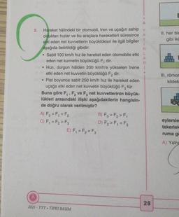 A
2.
II. her bir
G
gibi iki
A
R
.
Hareket hâlindeki bir otomobil, tren ve uçağın sahip Y
oldukları hızlar ve bu araçlara hareketleri süresince A
Y
etki eden net kuvvetlerin büyüklükleri ile ilgili bilgiler
1
aşağıda belirtildiği gibidir:
N
• Sabit 100 km/h hız ile hareket eden otomobile etki L
eden net kuvvetin büyüklüğü F, dir.
Hızı, durgun hâlden 200 km/h'e yükselen trene 1
etki eden net kuvvetin büyüklüğü F2 dir.
• Pist boyunca sabit 250 km/h hız ile hareket eden
uçağa etki eden net kuvvetin büyüklüğü Fz tür.
Buna göre F, F, ve F, net kuvvetlerinin büyük-
lükleri arasındaki ilişki aşağıdakilerin hangisin-
de doğru olarak verilmiştir?
A) F₃ >F = F₂
B) Fz > F, > F,
C) F, = F, > F3
D) F2>F, = F2
E) F, = F2 = F3
III. römor
kildek
eylemle
tekerlek
ruma g
A) Yaln
28
2021 - TYT. TIPKI BASIM