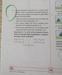 A
2.
II. her bir
G
gibi iki
A
R
.
Hareket hâlindeki bir otomobil, tren ve uçağın sahip Y
oldukları hızlar ve bu araçlara hareketleri süresince A
Y
etki eden net kuvvetlerin büyüklükleri ile ilgili bilgiler
1
aşağıda belirtildiği gibidir:
N
• Sabit 100 km/h hız ile hareket eden otomobile etki L
eden net kuvvetin büyüklüğü F, dir.
Hızı, durgun hâlden 200 km/h'e yükselen trene 1
etki eden net kuvvetin büyüklüğü F2 dir.
• Pist boyunca sabit 250 km/h hız ile hareket eden
uçağa etki eden net kuvvetin büyüklüğü Fz tür.
Buna göre F, F, ve F, net kuvvetlerinin büyük-
lükleri arasındaki ilişki aşağıdakilerin hangisin-
de doğru olarak verilmiştir?
A) F₃ >F = F₂
B) Fz > F, > F,
C) F, = F, > F3
D) F2>F, = F2
E) F, = F2 = F3
III. römor
kildek
eylemle
tekerlek
ruma g
A) Yaln
28
2021 - TYT. TIPKI BASIM
