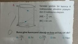 8. D
C
Yandaki şekilde bir karınca A
noktasından silindirin yüzeyin-
den D noktasına ulaşıyor.
5
|AB| =
2
|BC| = 61 cm
=
cm
A
B
o
Buna göre karıncanın alacağı en kısa yol kaç cm'dir?
A)
1377
2
B) 77
157
C)
2
D) 87
E) 10pt