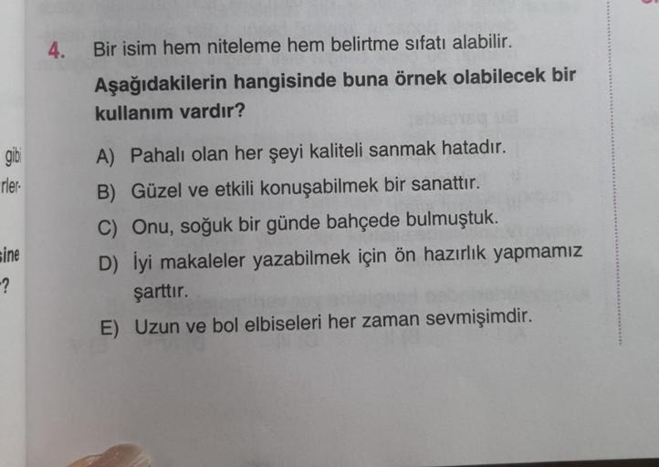 4.
Bir isim hem niteleme hem belirtme sıfatı alabilir.
Aşağıdakilerin hangisinde buna örnek olabilecek bir
kullanım vardır?
gibi
rler
A) Pahalı olan her şeyi kaliteli sanmak hatadır.
B) Güzel ve etkili konuşabilmek bir sanattır.
C) Onu, soğuk bir günde bah