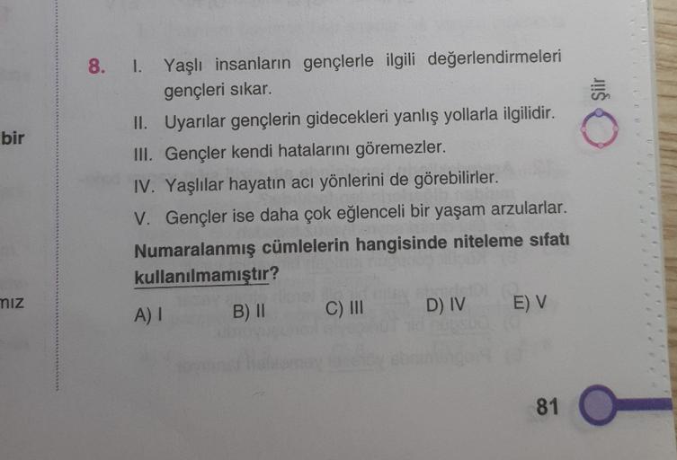 JUIS
bir
8. I. Yaşlı insanların gençlerle ilgili değerlendirmeleri
gençleri sıkar.
II. Uyarılar gençlerin gidecekleri yanlış yollarla ilgilidir.
III. Gençler kendi hatalarını göremezler.
IV. Yaşlılar hayatın acı yönlerini de görebilirler.
V. Gençler ise da