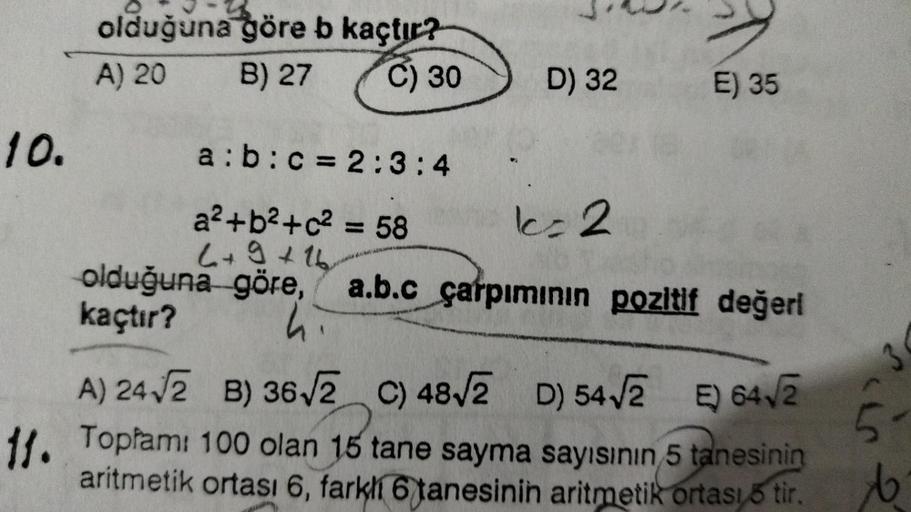 olduğuna göre b kaçtır?
A) 20 B) 27
C) 30
D) 32
E) 35
l=2
10. a:b:c = 2:3:4
a2+b2+2 = 58
L+9+16
olduğuna göre, a.b.c çarpımının pozitif değerl
kaçtır?
A) 24 2 B) 36,2 c) 48V2 D) 542 E) 6413
B C
11. Topłami 100 olan 15 tane sayma sayısının 5 tanesinin
aritm