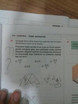 DENEME-4
TYT / KONTROL - TEMEL MATEMATİK
40.
Ayntian
nin hac
39. En büyük alana sahip yüzeyi kare şeklinde olan bir üçgen
dik prizmanın yarısı su ile doludur.
Prizmanın taban ayrıtları 6 cm, 8 cm ve 10 cm uzunlu-
ğunda olduğuna göre, kare şeklindeki yüzey zemine
tamamen değecek biçimde konulduğunda prizmanın
bu konumdaki tepe noktasının su yüzeyine uzaklığı
kaç cm olur?
412
A)
B) 2/2
1272
C)
3
5
1672
D) 312
E)
5
17
lid
6.8
XS
6.
20.00
16
13
8
Yüksekli
nina takil
yerden ye
uzaklıkla