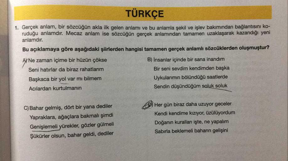 TÜRKÇE
1. Gerçek anlam, bir sözcüğün akla ilk gelen anlamı ve bu anlamla şekil ve işlev bakımından bağlantısını ko-
ruduğu anlamdır. Mecaz anlam ise sözcüğün gerçek anlamından tamamen uzaklaşarak kazandığı yeni
anlamdır.
Bu açıklamaya göre aşağıdaki şiirle